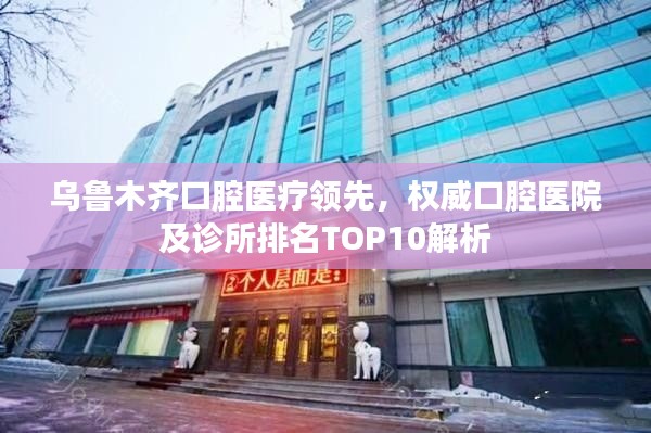 乌鲁木齐口腔医疗领先，权威口腔医院及诊所排名TOP10解析