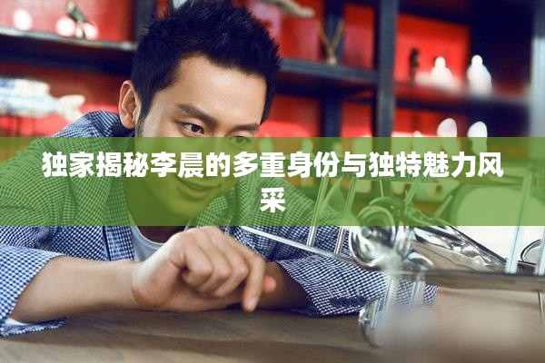 独家揭秘李晨的多重身份与独特魅力风采