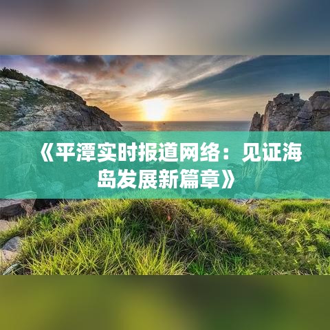 《平潭实时报道网络：见证海岛发展新篇章》