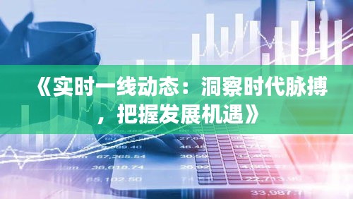 《实时一线动态：洞察时代脉搏，把握发展机遇》