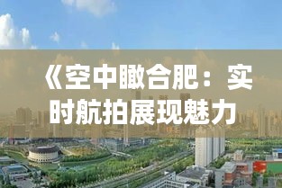 《空中瞰合肥：实时航拍展现魅力都市新貌》