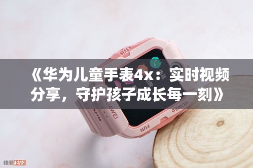 《华为儿童手表4x：实时视频分享，守护孩子成长每一刻》