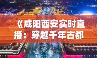 《咸阳西安实时直播：穿越千年古都，尽享现代繁华》