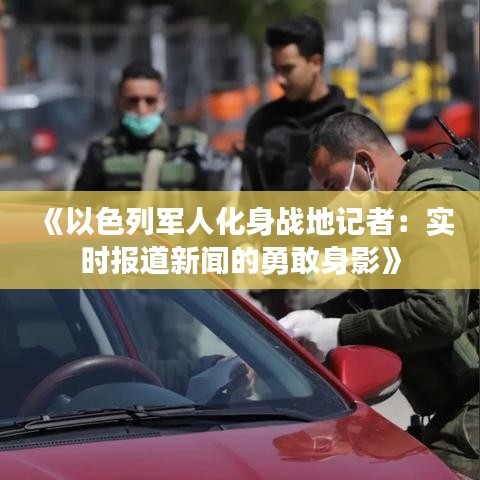 《以色列军人化身战地记者：实时报道新闻的勇敢身影》