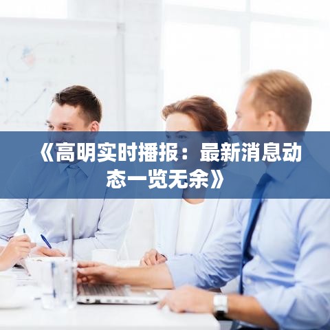 《高明实时播报：最新消息动态一览无余》