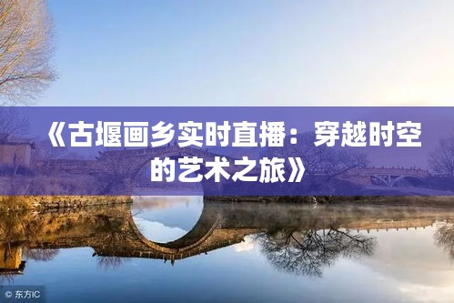 《古堰画乡实时直播：穿越时空的艺术之旅》