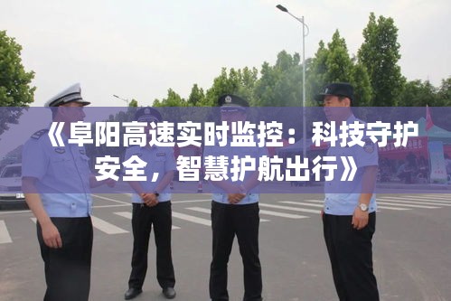 《阜阳高速实时监控：科技守护安全，智慧护航出行》