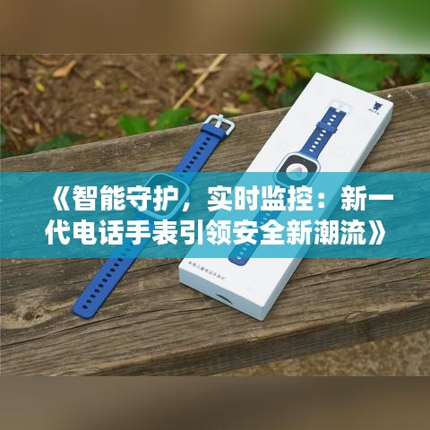 《智能守护，实时监控：新一代电话手表引领安全新潮流》