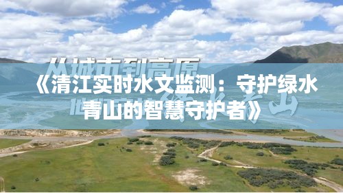 《清江实时水文监测：守护绿水青山的智慧守护者》