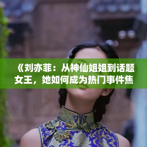 《刘亦菲：从神仙姐姐到话题女王，她如何成为热门事件焦点？》