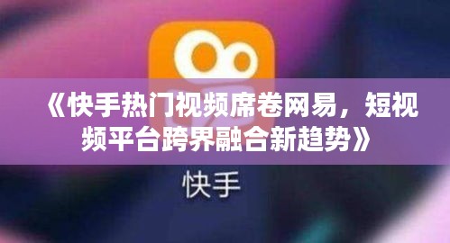 《快手热门视频席卷网易，短视频平台跨界融合新趋势》