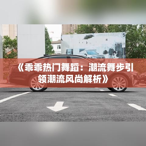 《乖乖热门舞蹈：潮流舞步引领潮流风尚解析》