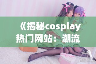 《揭秘cosplay热门网站：潮流与文化的交汇点》