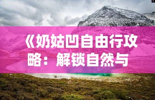 《奶姑凹自由行攻略：解锁自然与人文的双重魅力》