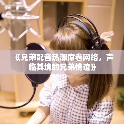 《兄弟配音热潮席卷网络，声临其境的兄弟情谊》