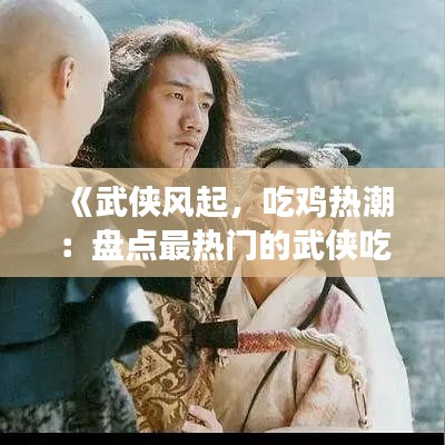 《武侠风起，吃鸡热潮：盘点最热门的武侠吃鸡手游》