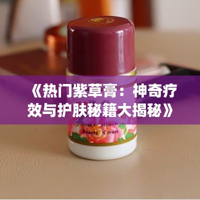 《热门紫草膏：神奇疗效与护肤秘籍大揭秘》