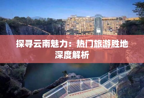 探寻云南魅力：热门旅游胜地深度解析