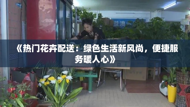 《热门花卉配送：绿色生活新风尚，便捷服务暖人心》