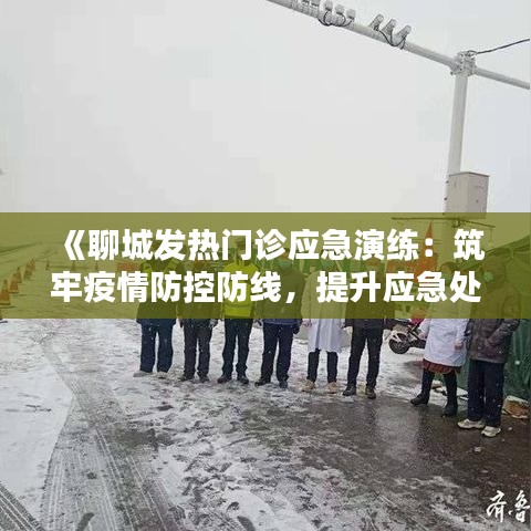 《聊城发热门诊应急演练：筑牢疫情防控防线，提升应急处置能力》