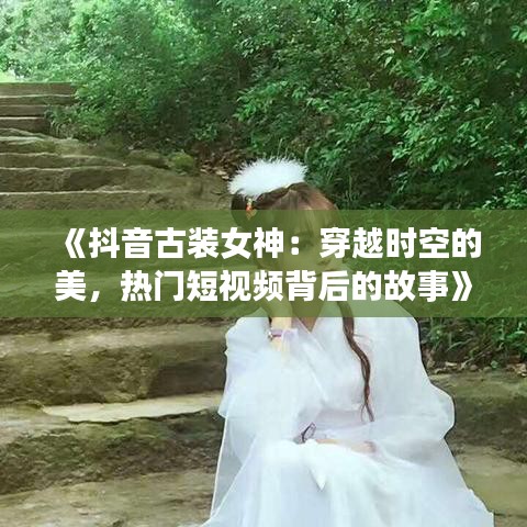 《抖音古装女神：穿越时空的美，热门短视频背后的故事》