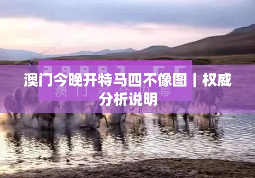 澳门今晚开特马四不像图｜权威分析说明