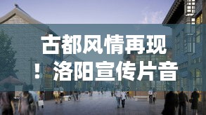 古都风情再现！洛阳宣传片音乐融合古今旋律，时代和声唤醒历史记忆