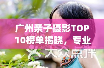 广州亲子摄影TOP10榜单揭晓，专业捕捉家庭温馨时光瞬间