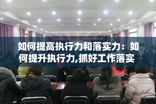 如何提高执行力和落实力：如何提升执行力,抓好工作落实 