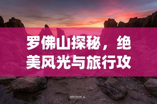 罗佛山探秘，绝美风光与旅行攻略全掌握