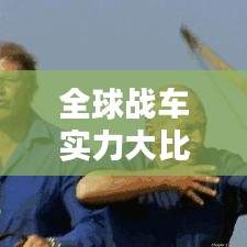 全球战车实力大比拼，顶尖战车排名榜单揭晓！