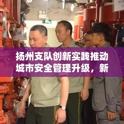 扬州支队创新实践推动城市安全管理升级，新闻头条聚焦安全升级举措