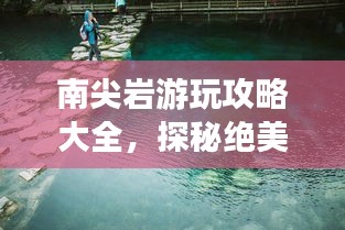 南尖岩游玩攻略大全，探秘绝美风光，体验绝佳体验！