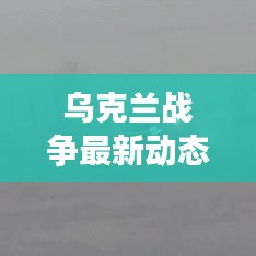 乌克兰战争最新动态及全球关注，视频新闻头条汇总