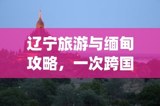 辽宁旅游与缅甸攻略，一次跨国的极致旅行体验