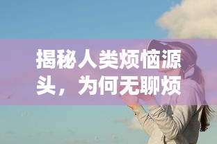 揭秘人类烦恼源头，为何无聊烦恼总是不断缠绕着我们？