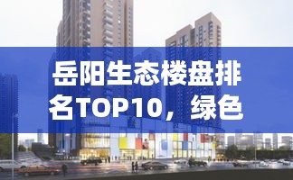 岳阳生态楼盘排名TOP10，绿色人居的理想选择