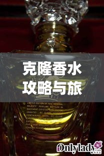 克隆香水攻略与旅游，揭秘独特体验之旅，探秘香气之旅的双重魅力