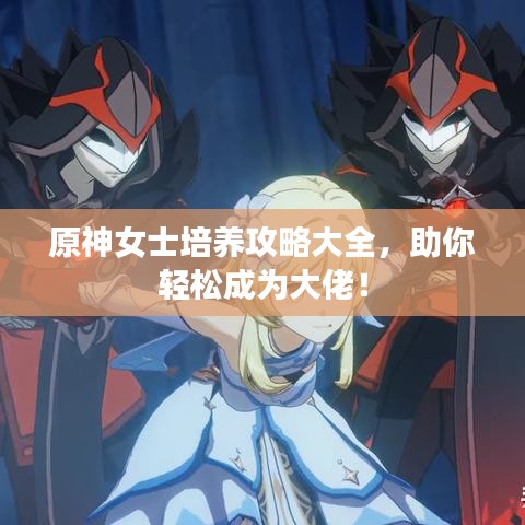 原神女士培养攻略大全，助你轻松成为大佬！
