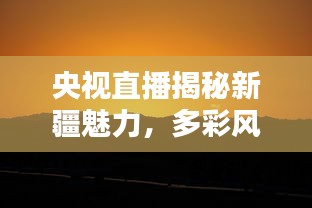 央视直播揭秘新疆魅力，多彩风光尽收眼底